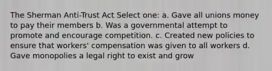 The Sherman Anti-Trust Act Select one: a. Gave all unions money to pay their members b. Was a governmental attempt to promote and encourage competition. c. Created new policies to ensure that workers' compensation was given to all workers d. Gave monopolies a legal right to exist and grow