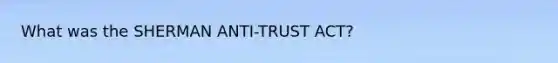 What was the SHERMAN ANTI-TRUST ACT?