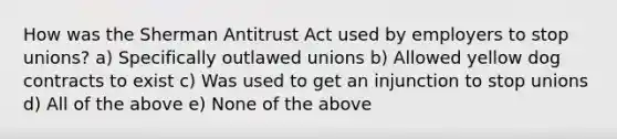 How was the Sherman Antitrust Act used by employers to stop unions? a) Specifically outlawed unions b) Allowed yellow dog contracts to exist c) Was used to get an injunction to stop unions d) All of the above e) None of the above