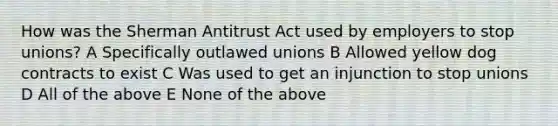 How was the Sherman Antitrust Act used by employers to stop unions? A Specifically outlawed unions B Allowed yellow dog contracts to exist C Was used to get an injunction to stop unions D All of the above E None of the above