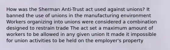 How was the Sherman Anti-Trust act used against unions? It banned the use of unions in the manufacturing environment Workers organizing into unions were considered a combination designed to restrain trade The act set a maximum amount of workers to be allowed in any given union It made it impossible for union activities to be held on the employer's property