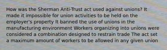 How was the Sherman Anti-Trust act used against unions? It made it impossible for union activities to be held on the employer's property It banned the use of unions in the manufacturing environment Workers organizing into unions were considered a combination designed to restrain trade The act set a maximum amount of workers to be allowed in any given union