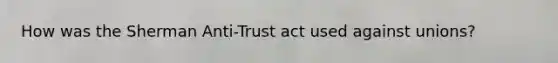 How was the Sherman Anti-Trust act used against unions?