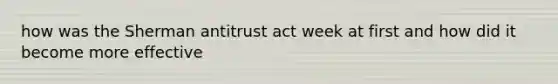 how was the Sherman antitrust act week at first and how did it become more effective