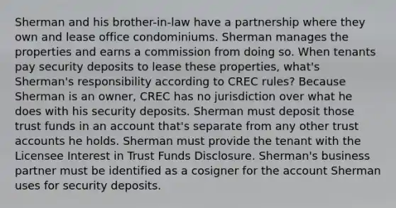 Sherman and his brother-in-law have a partnership where they own and lease office condominiums. Sherman manages the properties and earns a commission from doing so. When tenants pay security deposits to lease these properties, what's Sherman's responsibility according to CREC rules? Because Sherman is an owner, CREC has no jurisdiction over what he does with his security deposits. Sherman must deposit those trust funds in an account that's separate from any other trust accounts he holds. Sherman must provide the tenant with the Licensee Interest in Trust Funds Disclosure. Sherman's business partner must be identified as a cosigner for the account Sherman uses for security deposits.