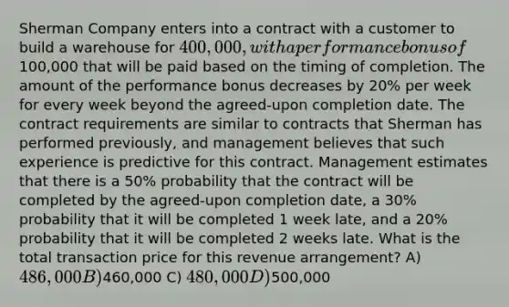 Sherman Company enters into a contract with a customer to build a warehouse for 400,000, with a performance bonus of100,000 that will be paid based on the timing of completion. The amount of the performance bonus decreases by 20% per week for every week beyond the agreed-upon completion date. The contract requirements are similar to contracts that Sherman has performed previously, and management believes that such experience is predictive for this contract. Management estimates that there is a 50% probability that the contract will be completed by the agreed-upon completion date, a 30% probability that it will be completed 1 week late, and a 20% probability that it will be completed 2 weeks late. What is the total transaction price for this revenue arrangement? A) 486,000 B)460,000 C) 480,000 D)500,000