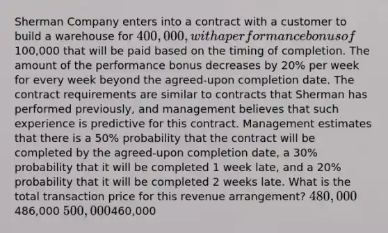 Sherman Company enters into a contract with a customer to build a warehouse for 400,000, with a performance bonus of100,000 that will be paid based on the timing of completion. The amount of the performance bonus decreases by 20% per week for every week beyond the agreed-upon completion date. The contract requirements are similar to contracts that Sherman has performed previously, and management believes that such experience is predictive for this contract. Management estimates that there is a 50% probability that the contract will be completed by the agreed-upon completion date, a 30% probability that it will be completed 1 week late, and a 20% probability that it will be completed 2 weeks late. What is the total transaction price for this revenue arrangement? 480,000486,000 500,000460,000