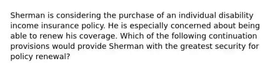 Sherman is considering the purchase of an individual disability income insurance policy. He is especially concerned about being able to renew his coverage. Which of the following continuation provisions would provide Sherman with the greatest security for policy renewal?