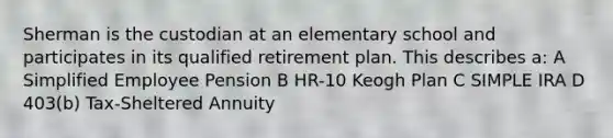 Sherman is the custodian at an elementary school and participates in its qualified retirement plan. This describes a: A Simplified Employee Pension B HR-10 Keogh Plan C SIMPLE IRA D 403(b) Tax-Sheltered Annuity