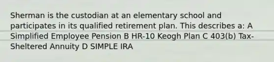 Sherman is the custodian at an elementary school and participates in its qualified retirement plan. This describes a: A Simplified Employee Pension B HR-10 Keogh Plan C 403(b) Tax-Sheltered Annuity D SIMPLE IRA