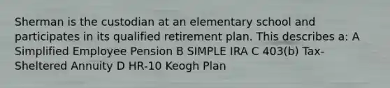 Sherman is the custodian at an elementary school and participates in its qualified retirement plan. This describes a: A Simplified Employee Pension B SIMPLE IRA C 403(b) Tax-Sheltered Annuity D HR-10 Keogh Plan