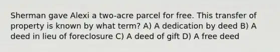 Sherman gave Alexi a two-acre parcel for free. This transfer of property is known by what term? A) A dedication by deed B) A deed in lieu of foreclosure C) A deed of gift D) A free deed