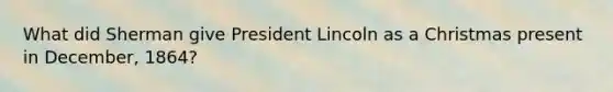 What did Sherman give President Lincoln as a Christmas present in December, 1864?