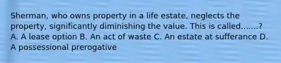 Sherman, who owns property in a life estate, neglects the property, significantly diminishing the value. This is called.......? A. A lease option B. An act of waste C. An estate at sufferance D. A possessional prerogative