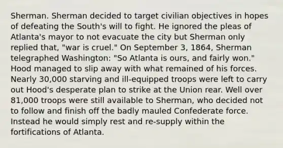 Sherman. Sherman decided to target civilian objectives in hopes of defeating the South's will to fight. He ignored the pleas of Atlanta's mayor to not evacuate the city but Sherman only replied that, "war is cruel." On September 3, 1864, Sherman telegraphed Washington: "So Atlanta is ours, and fairly won." Hood managed to slip away with what remained of his forces. Nearly 30,000 starving and ill-equipped troops were left to carry out Hood's desperate plan to strike at the Union rear. Well over 81,000 troops were still available to Sherman, who decided not to follow and finish off the badly mauled Confederate force. Instead he would simply rest and re-supply within the fortifications of Atlanta.