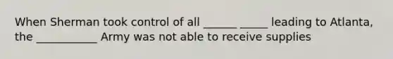 When Sherman took control of all ______ _____ leading to Atlanta, the ___________ Army was not able to receive supplies