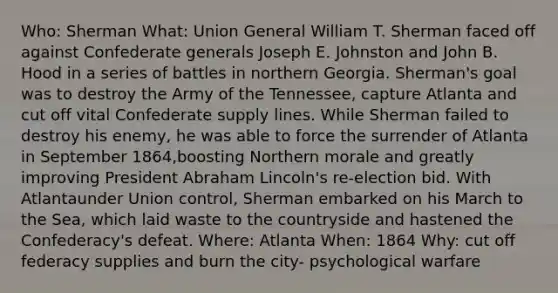 Who: Sherman What: Union General William T. Sherman faced off against Confederate generals Joseph E. Johnston and John B. Hood in a series of battles in northern Georgia. Sherman's goal was to destroy the Army of the Tennessee, capture Atlanta and cut off vital Confederate supply lines. While Sherman failed to destroy his enemy, he was able to force the surrender of Atlanta in September 1864,boosting Northern morale and greatly improving President <a href='https://www.questionai.com/knowledge/kdhEeg3XpP-abraham-lincoln' class='anchor-knowledge'>abraham lincoln</a>'s re-election bid. With Atlantaunder Union control, Sherman embarked on his March to the Sea, which laid waste to the countryside and hastened the Confederacy's defeat. Where: Atlanta When: 1864 Why: cut off federacy supplies and burn the city- psychological warfare