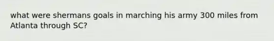 what were shermans goals in marching his army 300 miles from Atlanta through SC?