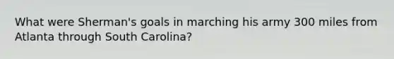 What were Sherman's goals in marching his army 300 miles from Atlanta through South Carolina?