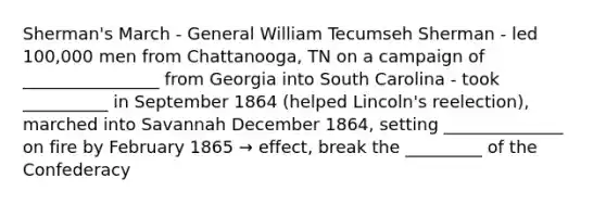 Sherman's March - General William Tecumseh Sherman - led 100,000 men from Chattanooga, TN on a campaign of ________________ from Georgia into South Carolina - took __________ in September 1864 (helped Lincoln's reelection), marched into Savannah December 1864, setting ______________ on fire by February 1865 → effect, break the _________ of the Confederacy