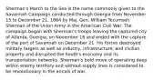 Sherman's March to the Sea is the name commonly given to the Savannah Campaign conducted through Georgia from November 15 to December 21, 1864 by Maj. Gen. William Tecumseh Sherman of the Union Army in the American Civil War. The campaign began with Sherman's troops leaving the captured city of Atlanta, Georgia, on November 16 and ended with the capture of the port of Savannah on December 21. His forces destroyed military targets as well as industry, infrastructure, and civilian property and disrupted the South's economy and its transportation networks. Sherman's bold move of operating deep within enemy territory and without supply lines is considered to be revolutionary in the annals of war.