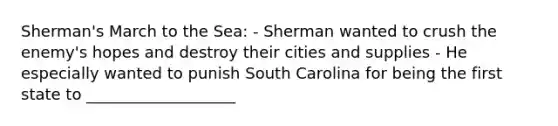 Sherman's March to the Sea: - Sherman wanted to crush the enemy's hopes and destroy their cities and supplies - He especially wanted to punish South Carolina for being the first state to ___________________