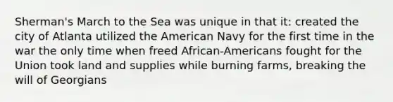 Sherman's March to the Sea was unique in that it: created the city of Atlanta utilized the American Navy for the first time in the war the only time when freed African-Americans fought for the Union took land and supplies while burning farms, breaking the will of Georgians