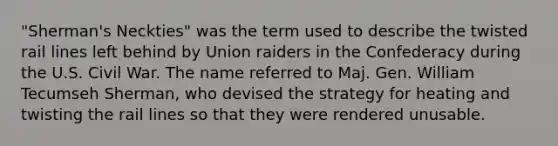 "Sherman's Neckties" was the term used to describe the twisted rail lines left behind by Union raiders in the Confederacy during the U.S. Civil War. The name referred to Maj. Gen. William Tecumseh Sherman, who devised the strategy for heating and twisting the rail lines so that they were rendered unusable.