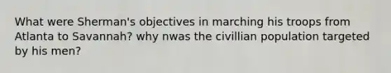 What were Sherman's objectives in marching his troops from Atlanta to Savannah? why nwas the civillian population targeted by his men?