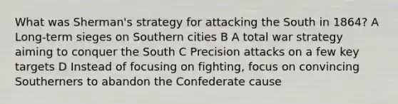 What was Sherman's strategy for attacking the South in 1864? A Long-term sieges on Southern cities B A total war strategy aiming to conquer the South C Precision attacks on a few key targets D Instead of focusing on fighting, focus on convincing Southerners to abandon the Confederate cause