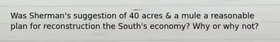 Was Sherman's suggestion of 40 acres & a mule a reasonable plan for reconstruction the South's economy? Why or why not?