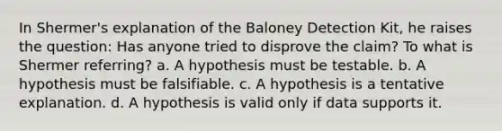 In Shermer's explanation of the Baloney Detection Kit, he raises the question: Has anyone tried to disprove the claim? To what is Shermer referring? a. A hypothesis must be testable. b. A hypothesis must be falsifiable. c. A hypothesis is a tentative explanation. d. A hypothesis is valid only if data supports it.