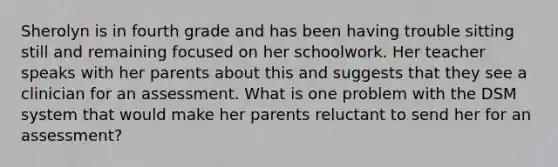 Sherolyn is in fourth grade and has been having trouble sitting still and remaining focused on her schoolwork. Her teacher speaks with her parents about this and suggests that they see a clinician for an assessment. What is one problem with the DSM system that would make her parents reluctant to send her for an assessment?