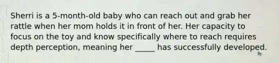 Sherri is a 5-month-old baby who can reach out and grab her rattle when her mom holds it in front of her. Her capacity to focus on the toy and know specifically where to reach requires depth perception, meaning her _____ has successfully developed.