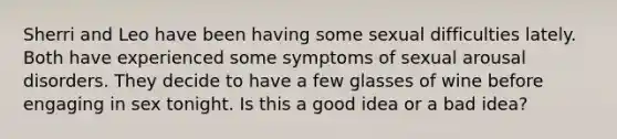 Sherri and Leo have been having some sexual difficulties lately. Both have experienced some symptoms of sexual arousal disorders. They decide to have a few glasses of wine before engaging in sex tonight. Is this a good idea or a bad idea?