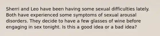 Sherri and Leo have been having some sexual difficulties lately. Both have experienced some symptoms of sexual arousal disorders. They decide to have a few glasses of wine before engaging in sex tonight. Is this a good idea or a bad idea?​