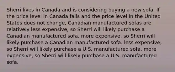 Sherri lives in Canada and is considering buying a new sofa. If the price level in Canada falls and the price level in the United States does not change, Canadian manufactured sofas are relatively less expensive, so Sherri will likely purchase a Canadian manufactured sofa. more expensive, so Sherri will likely purchase a Canadian manufactured sofa. less expensive, so Sherri will likely purchase a U.S. manufactured sofa. more expensive, so Sherri will likely purchase a U.S. manufactured sofa.