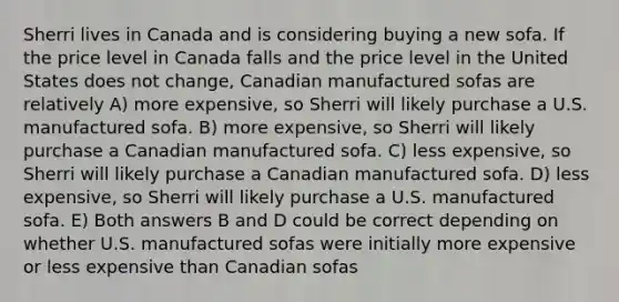 Sherri lives in Canada and is considering buying a new sofa. If the price level in Canada falls and the price level in the United States does not change, Canadian manufactured sofas are relatively A) more expensive, so Sherri will likely purchase a U.S. manufactured sofa. B) more expensive, so Sherri will likely purchase a Canadian manufactured sofa. C) less expensive, so Sherri will likely purchase a Canadian manufactured sofa. D) less expensive, so Sherri will likely purchase a U.S. manufactured sofa. E) Both answers B and D could be correct depending on whether U.S. manufactured sofas were initially more expensive or less expensive than Canadian sofas