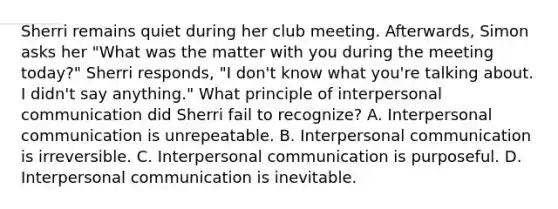 Sherri remains quiet during her club meeting. Afterwards, Simon asks her "What was the matter with you during the meeting today?" Sherri responds, "I don't know what you're talking about. I didn't say anything." What principle of <a href='https://www.questionai.com/knowledge/kYcZI9dsWF-interpersonal-communication' class='anchor-knowledge'>interpersonal communication</a> did Sherri fail to recognize? A. Interpersonal communication is unrepeatable. B. Interpersonal communication is irreversible. C. Interpersonal communication is purposeful. D. Interpersonal communication is inevitable.