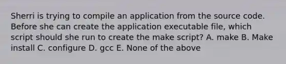 Sherri is trying to compile an application from the source code. Before she can create the application executable file, which script should she run to create the make script? A. make B. Make install C. configure D. gcc E. None of the above