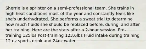 Sherrie is a sprinter on a semi-professional team. She trains in high heat conditions most of the year and constantly feels like she's underhydrated. She performs a sweat trial to determine how much fluids she should be replaced before, during, and after her training. Here are the stats after a 2-hour session. Pre-training 125lbs Post-training 123.6lbs Fluid intake during training 12 oz sports drink and 24oz water