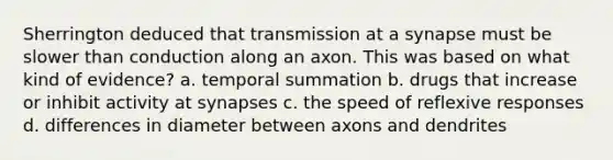 Sherrington deduced that transmission at a synapse must be slower than conduction along an axon. This was based on what kind of evidence? a. temporal summation b. drugs that increase or inhibit activity at synapses c. the speed of reflexive responses d. differences in diameter between axons and dendrites