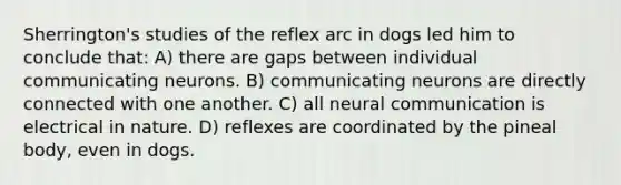 Sherrington's studies of the reflex arc in dogs led him to conclude that: A) there are gaps between individual communicating neurons. B) communicating neurons are directly connected with one another. C) all neural communication is electrical in nature. D) reflexes are coordinated by the pineal body, even in dogs.