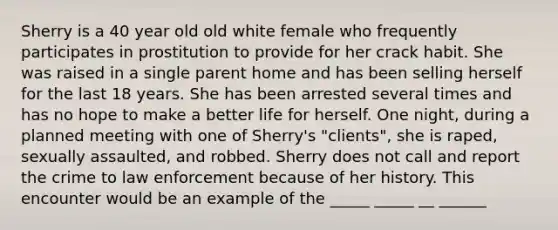 Sherry is a 40 year old old white female who frequently participates in prostitution to provide for her crack habit. She was raised in a single parent home and has been selling herself for the last 18 years. She has been arrested several times and has no hope to make a better life for herself. One night, during a planned meeting with one of Sherry's "clients", she is raped, sexually assaulted, and robbed. Sherry does not call and report the crime to law enforcement because of her history. This encounter would be an example of the _____ _____ __ ______