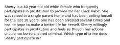 Sherry is a 40 year old old white female who frequently participates in prostitution to provide for her crack habit. She was raised in a single parent home and has been selling herself for the last 18 years. She has been arrested several times and has no hope to make a better life for herself. Sherry willingly participates in prostitution and feels as though her actions should not be considered criminal. Which type of crime does Sherry participate in?