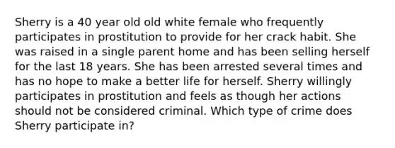 Sherry is a 40 year old old white female who frequently participates in prostitution to provide for her crack habit. She was raised in a single parent home and has been selling herself for the last 18 years. She has been arrested several times and has no hope to make a better life for herself. Sherry willingly participates in prostitution and feels as though her actions should not be considered criminal. Which type of crime does Sherry participate in?