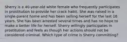 Sherry is a 40-year-old white female who frequently participates in prostitution to provide her crack habit. She was raised in a single-parent home and has been selling herself for the last 18 years. She has been arrested several times and has no hope to make a better life for herself. Sherry willingly participates in prostitution and feels as though her actions should not be considered criminal. Which type of crime is Sherry committing?