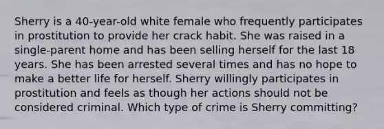 Sherry is a 40-year-old white female who frequently participates in prostitution to provide her crack habit. She was raised in a single-parent home and has been selling herself for the last 18 years. She has been arrested several times and has no hope to make a better life for herself. Sherry willingly participates in prostitution and feels as though her actions should not be considered criminal. Which type of crime is Sherry committing?