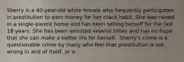 Sherry is a 40-year-old white female who frequently participates in prostitution to earn money for her crack habit. She was raised in a single-parent home and has been selling herself for the last 18 years. She has been arrested several times and has no hope that she can make a better life for herself.​ ​ Sherry's crime is a questionable crime by many who feel that prostitution is not wrong in and of itself, or a