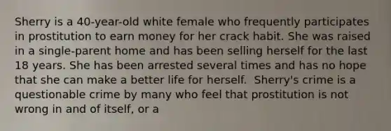 Sherry is a 40-year-old white female who frequently participates in prostitution to earn money for her crack habit. She was raised in a single-parent home and has been selling herself for the last 18 years. She has been arrested several times and has no hope that she can make a better life for herself.​ ​ Sherry's crime is a questionable crime by many who feel that prostitution is not wrong in and of itself, or a